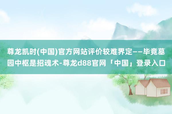 尊龙凯时(中国)官方网站评价较难界定——毕竟墓园中枢是招魂术-尊龙d88官网「中国」登录入口