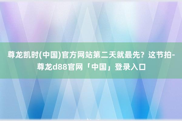 尊龙凯时(中国)官方网站第二天就最先？这节拍-尊龙d88官网「中国」登录入口