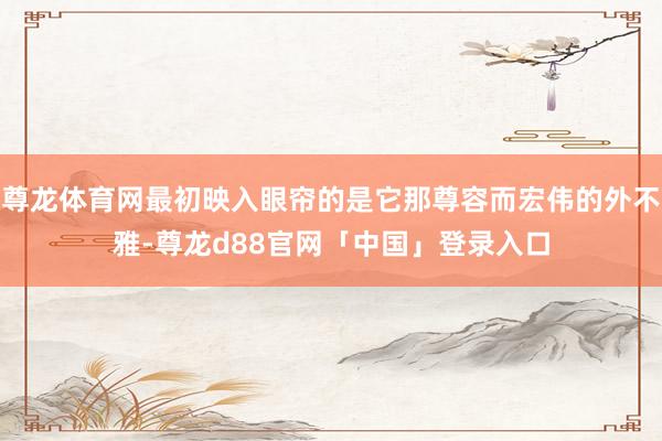 尊龙体育网最初映入眼帘的是它那尊容而宏伟的外不雅-尊龙d88官网「中国」登录入口