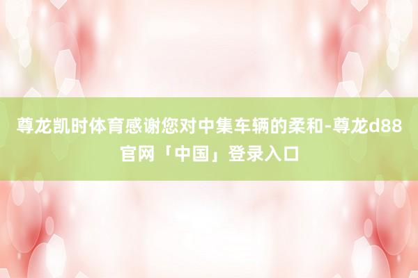 尊龙凯时体育感谢您对中集车辆的柔和-尊龙d88官网「中国」登录入口