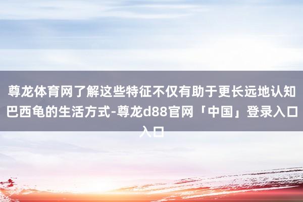 尊龙体育网了解这些特征不仅有助于更长远地认知巴西龟的生活方式-尊龙d88官网「中国」登录入口