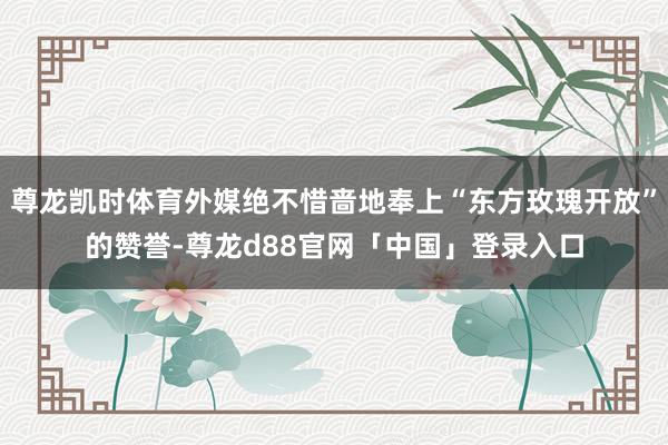尊龙凯时体育外媒绝不惜啬地奉上“东方玫瑰开放”的赞誉-尊龙d88官网「中国」登录入口