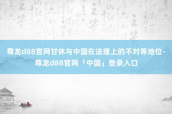 尊龙d88官网甘休与中国在法理上的不对等地位-尊龙d88官网「中国」登录入口