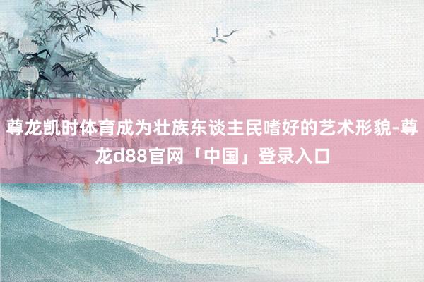 尊龙凯时体育成为壮族东谈主民嗜好的艺术形貌-尊龙d88官网「中国」登录入口