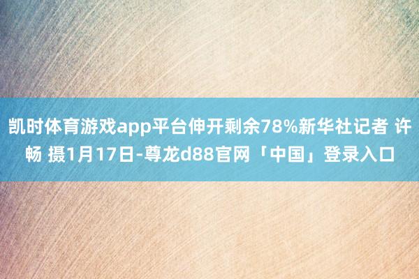 凯时体育游戏app平台伸开剩余78%新华社记者 许畅 摄1月17日-尊龙d88官网「中国」登录入口