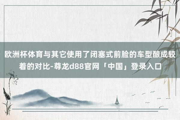欧洲杯体育与其它使用了闭塞式前脸的车型酿成较着的对比-尊龙d88官网「中国」登录入口
