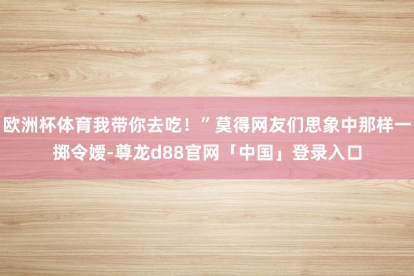 欧洲杯体育我带你去吃！”莫得网友们思象中那样一掷令嫒-尊龙d88官网「中国」登录入口