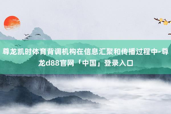 尊龙凯时体育背调机构在信息汇聚和传播过程中-尊龙d88官网「中国」登录入口