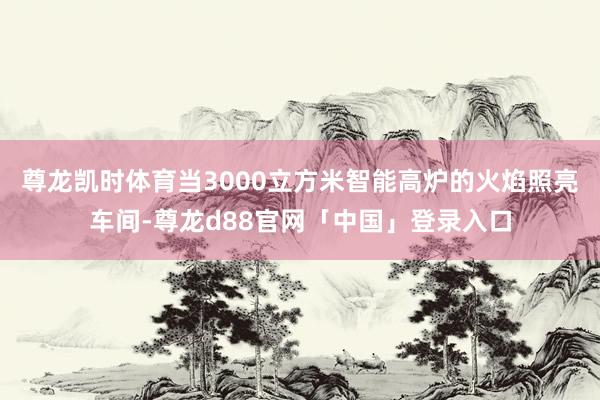 尊龙凯时体育当3000立方米智能高炉的火焰照亮车间-尊龙d88官网「中国」登录入口
