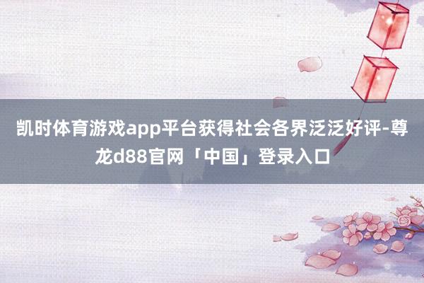 凯时体育游戏app平台获得社会各界泛泛好评-尊龙d88官网「中国」登录入口