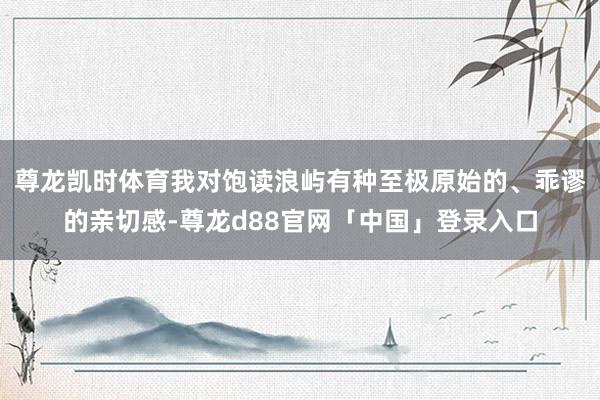 尊龙凯时体育我对饱读浪屿有种至极原始的、乖谬的亲切感-尊龙d88官网「中国」登录入口