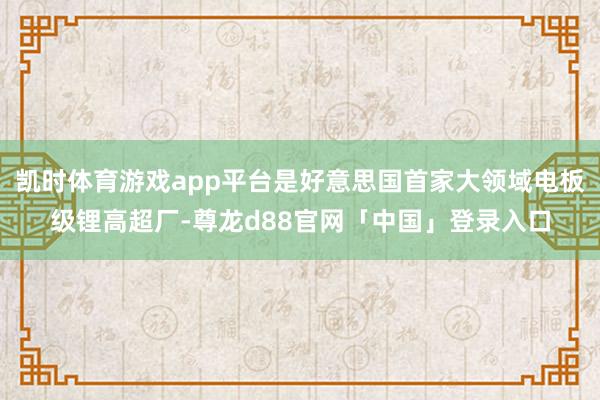 凯时体育游戏app平台是好意思国首家大领域电板级锂高超厂-尊龙d88官网「中国」登录入口