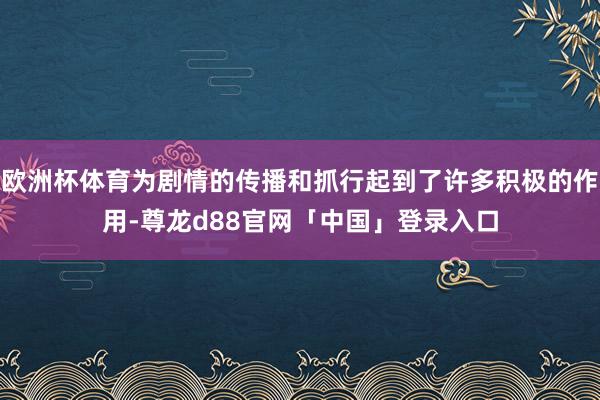 欧洲杯体育为剧情的传播和抓行起到了许多积极的作用-尊龙d88官网「中国」登录入口
