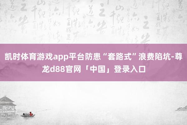 凯时体育游戏app平台防患“套路式”浪费陷坑-尊龙d88官网「中国」登录入口