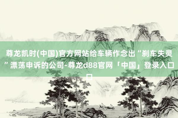 尊龙凯时(中国)官方网站给车辆作念出“刹车失灵”漂荡申诉的公司-尊龙d88官网「中国」登录入口