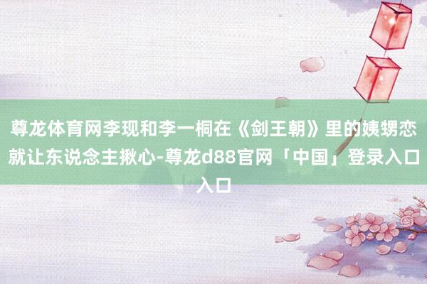 尊龙体育网李现和李一桐在《剑王朝》里的姨甥恋就让东说念主揪心-尊龙d88官网「中国」登录入口