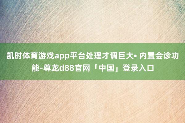 凯时体育游戏app平台处理才调巨大• 内置会诊功能-尊龙d88官网「中国」登录入口