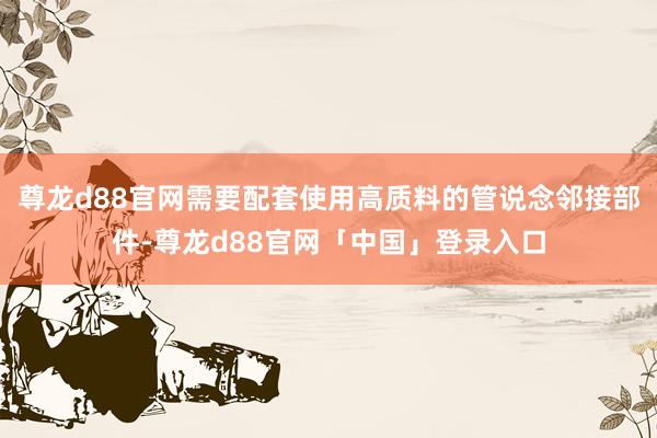 尊龙d88官网需要配套使用高质料的管说念邻接部件-尊龙d88官网「中国」登录入口