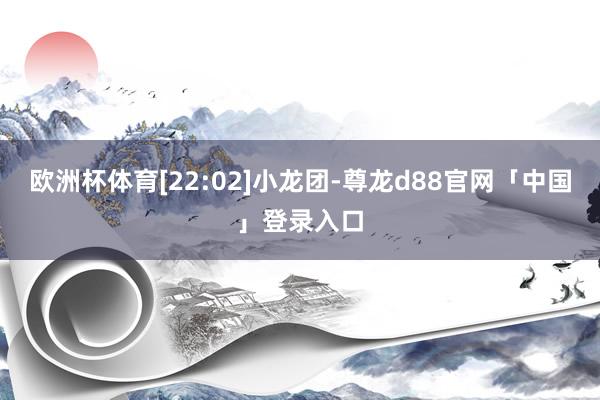 欧洲杯体育[22:02]小龙团-尊龙d88官网「中国」登录入口