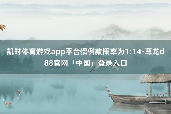 凯时体育游戏app平台惯例款概率为1:14-尊龙d88官网「中国」登录入口