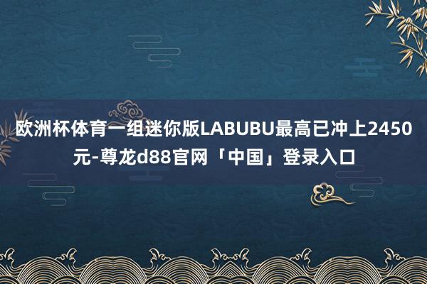 欧洲杯体育一组迷你版LABUBU最高已冲上2450元-尊龙d88官网「中国」登录入口