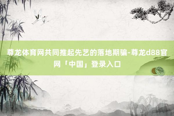 尊龙体育网共同推起先艺的落地期骗-尊龙d88官网「中国」登录入口