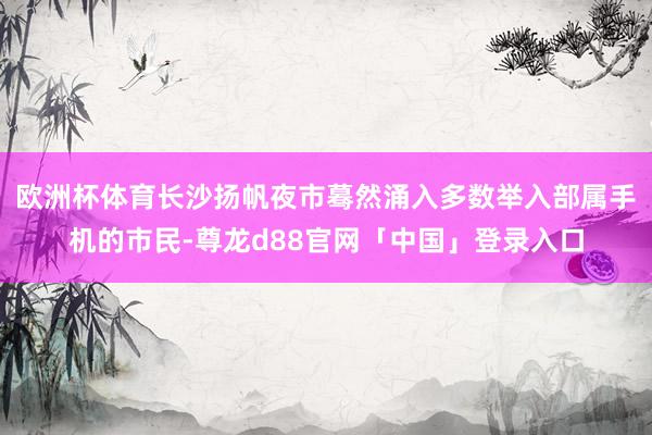 欧洲杯体育长沙扬帆夜市蓦然涌入多数举入部属手机的市民-尊龙d88官网「中国」登录入口