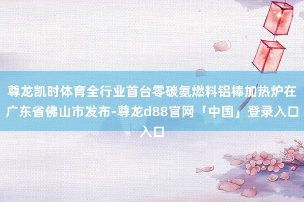尊龙凯时体育全行业首台零碳氨燃料铝棒加热炉在广东省佛山市发布-尊龙d88官网「中国」登录入口