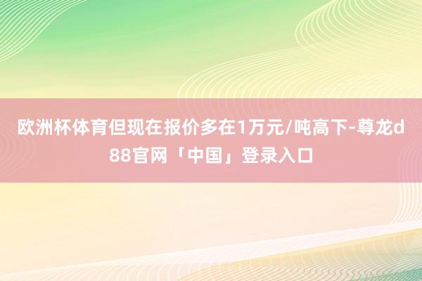 欧洲杯体育但现在报价多在1万元/吨高下-尊龙d88官网「中国」登录入口