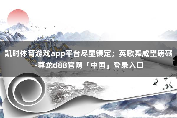 凯时体育游戏app平台尽显镇定；英歌舞威望磅礴-尊龙d88官网「中国」登录入口