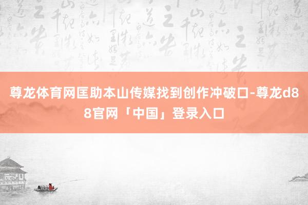 尊龙体育网匡助本山传媒找到创作冲破口-尊龙d88官网「中国」登录入口