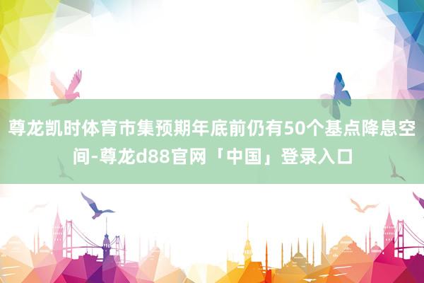尊龙凯时体育市集预期年底前仍有50个基点降息空间-尊龙d88官网「中国」登录入口