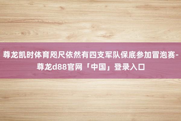 尊龙凯时体育咫尺依然有四支军队保底参加冒泡赛-尊龙d88官网「中国」登录入口