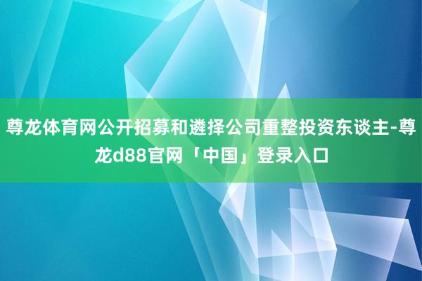 尊龙体育网公开招募和遴择公司重整投资东谈主-尊龙d88官网「中国」登录入口