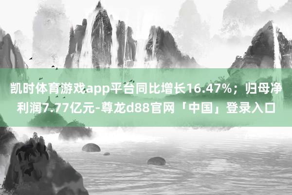 凯时体育游戏app平台同比增长16.47%；归母净利润7.77亿元-尊龙d88官网「中国」登录入口