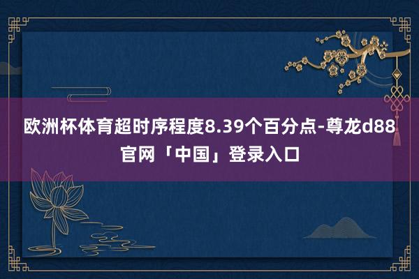 欧洲杯体育超时序程度8.39个百分点-尊龙d88官网「中国」登录入口