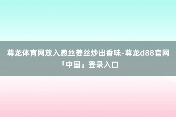 尊龙体育网放入葱丝姜丝炒出香味-尊龙d88官网「中国」登录入口