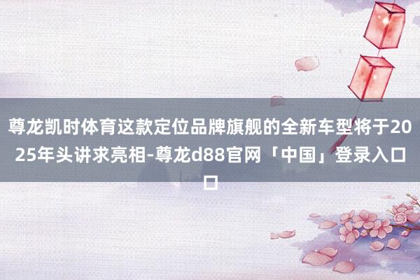 尊龙凯时体育这款定位品牌旗舰的全新车型将于2025年头讲求亮相-尊龙d88官网「中国」登录入口