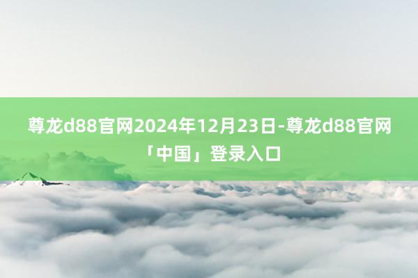 尊龙d88官网2024年12月23日-尊龙d88官网「中国」登录入口