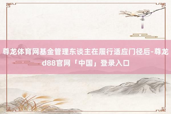 尊龙体育网基金管理东谈主在履行适应门径后-尊龙d88官网「中国」登录入口