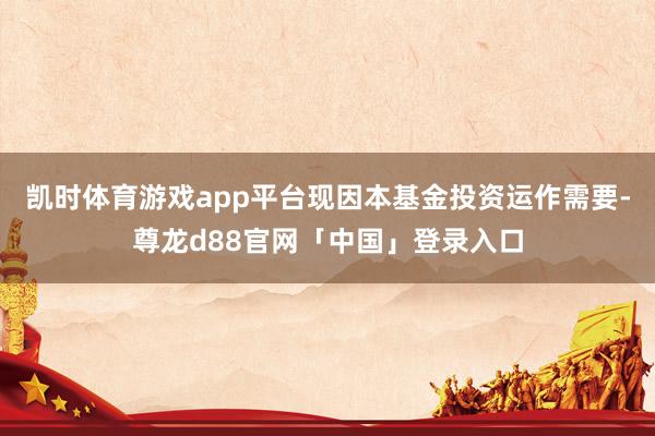凯时体育游戏app平台现因本基金投资运作需要-尊龙d88官网「中国」登录入口