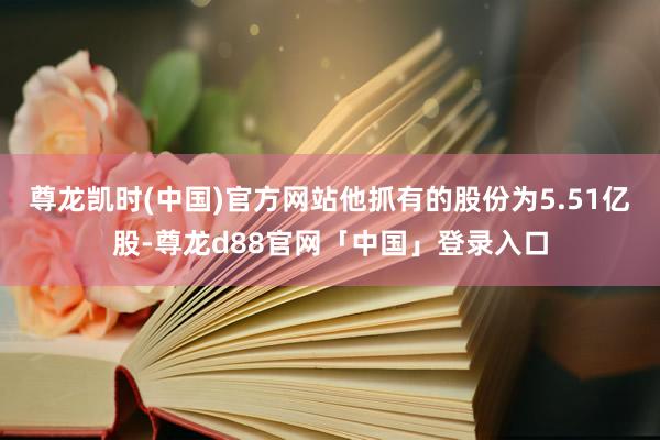 尊龙凯时(中国)官方网站他抓有的股份为5.51亿股-尊龙d88官网「中国」登录入口