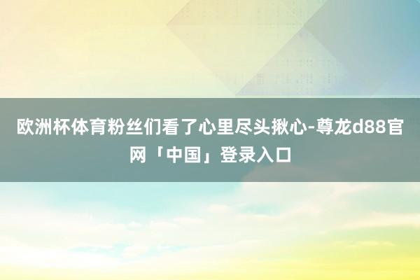 欧洲杯体育粉丝们看了心里尽头揪心-尊龙d88官网「中国」登录入口