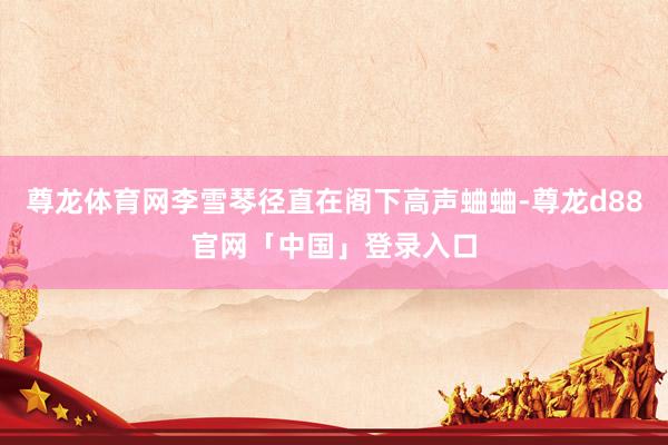 尊龙体育网李雪琴径直在阁下高声蛐蛐-尊龙d88官网「中国」登录入口
