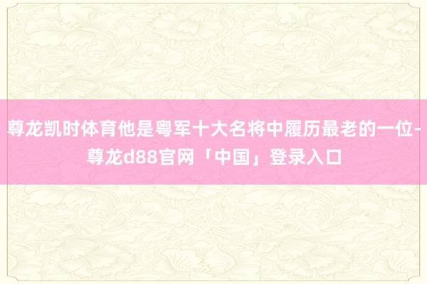 尊龙凯时体育他是粤军十大名将中履历最老的一位-尊龙d88官网「中国」登录入口