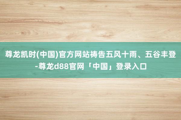 尊龙凯时(中国)官方网站祷告五风十雨、五谷丰登-尊龙d88官网「中国」登录入口
