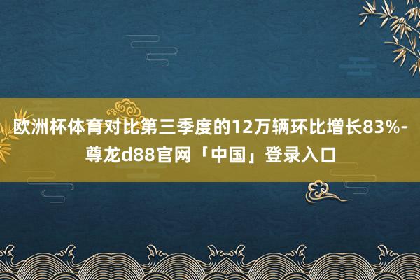欧洲杯体育对比第三季度的12万辆环比增长83%-尊龙d88官网「中国」登录入口