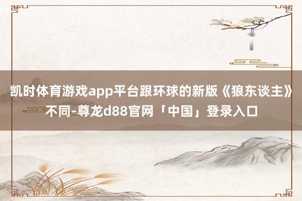 凯时体育游戏app平台跟环球的新版《狼东谈主》不同-尊龙d88官网「中国」登录入口