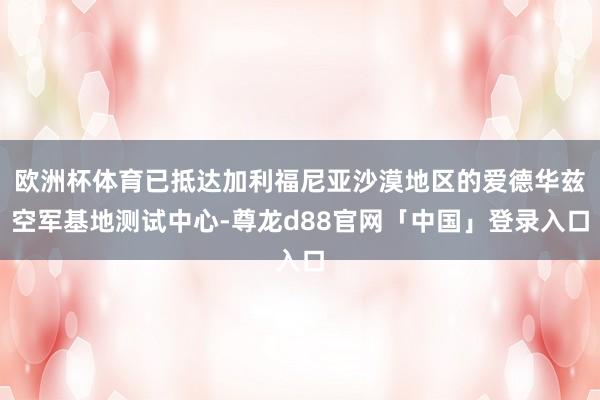 欧洲杯体育已抵达加利福尼亚沙漠地区的爱德华兹空军基地测试中心-尊龙d88官网「中国」登录入口
