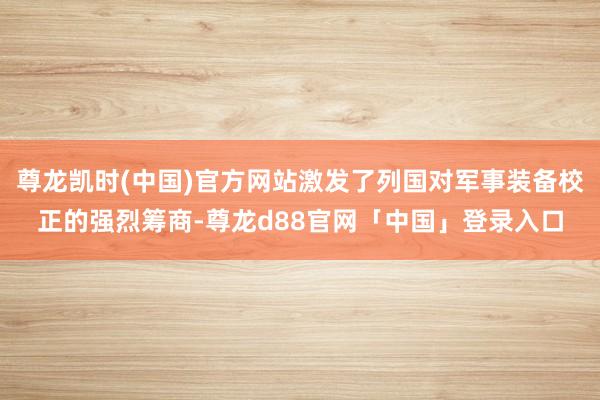 尊龙凯时(中国)官方网站激发了列国对军事装备校正的强烈筹商-尊龙d88官网「中国」登录入口